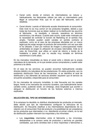 •   Canal corto: donde el número de intermediarios se reduce y,
       habitualmente, los fabricantes utilizan tan sólo un intermediario para
       llegar al consumidor final, que en el caso del fabricante, será el
       detallista.

   •   Canal directo: cuando el fabricante accede directamente al consumidor.
       Este nivel no es muy común en los productos tangibles, debido a que
       todas las funciones que se deben realizar en la distribución las asumiría
       el fabricante,     no resultado, a menudo, operativos en términos
       económicos y de eficacia. Cuando esto ocurre, suele estar motivado por
       la necesidad de controlar la función de Marketing en el sentido mas
       amplio. También pueden existir canales en sentido contrario al
       explicado, como es el caso de las empresas afectadas por un marco
       legal que les exige recoger el producto del consumidor una vez que este
       lo ha utilizado; o bien por motivos de imagen o preocupaciones medio
       ambientales se exigen la utilización de envases retornables. Este es el
       caso de Coca-Cola, que utiliza un canal de retorno a través de la
       hostelería a pesar de que no resulta muy rentable en términos
       económicos a corto plazo.

En los mercados industriales es típico el canal corto o directo por la propia
naturaleza de la demanda, en la que existen pocos compradores y suelen estar
próximos a la oferta.

En el caso de los servicios, se pueden encontrar habitualmente canales
directos debido a la naturaleza de las prestaciones. En estos productos, aun no
existiendo distribución física de las mercancías, si se identifica el anal de
distribución y los oferentes de servicios también requieren que el servicio se
encuentre accesible y disponible para el consumidor.

En los mercados de consumo inmediato, lo más frecuente son los canales
largos, frente a los mercados de consumo duradero, que habitualmente tienen
canales cortos, pudiendo existir, sin embargo, otras longitudes que acorten o
alarguen la distribución en función de los factores externos e internos
explicados.


SELECCIÓN DEL TIPO DE INTERMEDIARIOS

Si la empresa ha decidido no distribuir directamente los productos al mercado,
debe decidir que tipo de intermediarios configuran la estructura de su
distribución. Es frecuente clasificar a los intermediarios dependiendo de su
relación con el consumidor final del producto y la posibilidad de ser propietarios
de los productos que intermedian o no. Atendiendo al primer criterio, en la red
de distribución pueden intervenir los mayoristas y los minoristas:

   •   Los mayoristas intermedian entre el fabricante y los minoristas,
       dedicándose a la compra venta de productos y servicios en grandes
       cantidades, que sería vendidas bien a otros mayoristas o fabricantes o,
 