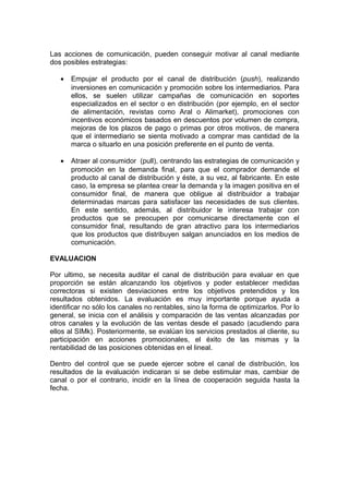 Las acciones de comunicación, pueden conseguir motivar al canal mediante
dos posibles estrategias:

   •   Empujar el producto por el canal de distribución (push), realizando
       inversiones en comunicación y promoción sobre los intermediarios. Para
       ellos, se suelen utilizar campañas de comunicación en soportes
       especializados en el sector o en distribución (por ejemplo, en el sector
       de alimentación, revistas como Aral o Alimarket), promociones con
       incentivos económicos basados en descuentos por volumen de compra,
       mejoras de los plazos de pago o primas por otros motivos, de manera
       que el intermediario se sienta motivado a comprar mas cantidad de la
       marca o situarlo en una posición preferente en el punto de venta.

   •   Atraer al consumidor (pull), centrando las estrategias de comunicación y
       promoción en la demanda final, para que el comprador demande el
       producto al canal de distribución y éste, a su vez, al fabricante. En este
       caso, la empresa se plantea crear la demanda y la imagen positiva en el
       consumidor final, de manera que obligue al distribuidor a trabajar
       determinadas marcas para satisfacer las necesidades de sus clientes.
       En este sentido, además, al distribuidor le interesa trabajar con
       productos que se preocupen por comunicarse directamente con el
       consumidor final, resultando de gran atractivo para los intermediarios
       que los productos que distribuyen salgan anunciados en los medios de
       comunicación.

EVALUACION

Por ultimo, se necesita auditar el canal de distribución para evaluar en que
proporción se están alcanzando los objetivos y poder establecer medidas
correctoras si existen desviaciones entre los objetivos pretendidos y los
resultados obtenidos. La evaluación es muy importante porque ayuda a
identificar no sólo los canales no rentables, sino la forma de optimizarlos. Por lo
general, se inicia con el análisis y comparación de las ventas alcanzadas por
otros canales y la evolución de las ventas desde el pasado (acudiendo para
ellos al SIMk). Posteriormente, se evalúan los servicios prestados al cliente, su
participación en acciones promocionales, el éxito de las mismas y la
rentabilidad de las posiciones obtenidas en el lineal.

Dentro del control que se puede ejercer sobre el canal de distribución, los
resultados de la evaluación indicaran si se debe estimular mas, cambiar de
canal o por el contrario, incidir en la línea de cooperación seguida hasta la
fecha.
 