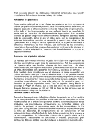final, necesita adquirir. La distribución tradicional consideraba esta función
como básica de los elementos mayoristas y minoristas.

Almacenar los productos

Cuyo objetivo principal es poder ofrecer los productos en todo momento al
cliente, ya que no disponer del producto pede suponer la perdida de la venta, el
espacio asignado al almacenamiento se ha ido reduciendo progresivamente,
sobre todo en los hipermercados, ya que prefieren invertir en superficie de
venta que en superficie de almacenamiento improductiva. Las recientes
técnicas de gestión y logística de almacenamiento, transporte, pedidos y sobre
todo de producción, como el just in time, junto con la incorporación de
sistemas informáticos, permiten el desarrollo y control más eficaz de las
operaciones. En la mayoría de los hipermercados, la superficie destinada a
almacenar mercancías es muy reducida. Los camiones de los fabricantes,
mayoristas o transportistas entregan los productos continuamente, siempre en
periodos horarios establecidos, pasando casi inmediatamente a ocupar su
espacio en el lineal.

Contactar con el público objetivo

La realidad del comercio minorista muestra que existe una segmentación de
clientes- compradores según tipos de establecimientos. Así, los compradores
de hipermercados son familias urbanas de tres miembros,               de clase
media/media-alta, con ingresos medio-altos y de una media de edad en torno a
35 años, identificados como personas innovadoras y abiertas a los cambios.
Esta realidad, debe considerarse por el fabricante si desea desarrollar una
política de distribución que contacte efectivamente con su público objetivo.
Una nueva forma de distribución ha revolucionado las perspectivas de muchos
fabricantes: el nacimiento y rápido desarrollo de los llamados category Killers,
minoristas especializados en una sola categoría de productos pero con
formatos de grandes superficies, como Toys en juguetes, Leroy Merlín en
Bricolage o Virgen en música, que a solo dos años de su implantación en
España, lograron alcanzar un 30 por 100 de total de las compras que se
realizan en esas categorías de productos.
Informar sobre el mercado

Comunicar las necesidades del público objetivo, las variaciones en los cambios
de su comportamiento, las posibles actuaciones de las competencias o las
modificaciones en el entorno que pudieran afectar a la comercialización de los
productos. Los intermediarios, principalmente los minoristas, poseen una
posición de privilegio al encontrarse cerca de los consumidores de los
productos, configurándose como una fuente de información imprescindible para
la toma de decisiones. El comportamiento de los compradores en los
establecimientos es el reflejo final del éxito de las actuaciones de la empresa y
de sus competidores. La información obtenida de la gestión diaria de los
intermediarios, básicamente en almacenes y lineales, proporciona gran
cantidad de datos de calidad y oportunidad para la dirección de la distribución.
 