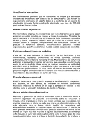 Simplificar los intercambios

Los intermediarios permiten que los fabricantes no tengan que establecer
intercambios directamente con cada uno de los consumidores. Esta función es
especialmente interesante en España debido a la existencia de un sistema de
distribución comercial fundamentalmente atomizado, con mas de 165.000
puntos de ventas minoristas.

Ofrecer variedad de productos

Un intermediario organiza los intercambios con varios fabricantes para poder
proponer un surtido completo de marcas y líneas de productos. Al realizar la
compra semanal el consumidor se aprovisiona de fruta, congelados, productos
lácteos y carne, procurando adquirir estos productos en la misma tienda,
aunque debido al complejo comportamiento del consumidor, también se
produce el fenómeno contrario, desarrollándose pequeñas tiendas
especializadas, que ofrecen diferentes marcas en cada categoría de productos.

Participar en las actividades de marketing

Cada vez es mas frecuenta la colaboración de los fabricantes y los
intermediarios, realizando promociones de ventas conjuntas, acciones
publicitarias, merchandising o marketing directo. Muchas marcas de perfumería
publicitan el descuento ofreciendo por comprar sus productos en determinado
punto de venta detallista. Otras veces, se realizan campañas de publicidad
entre fabricantes y detallistas, como el Corte Ingles, que anuncia la venta del
disco de una joven cantante. En otros casos, se ofrecen de manera conjunta
pequeños regalos promocionales con la compra o se realizan demostraciones y
degustaciones de productos en los puntos de venta.

Financiar el proceso comercial

Función desarrollada como posición estratégica de diferenciación competitiva.
Las acciones, en este sentido, se concretan en menores condiciones
financieras mediante la demora en el pago o concediendo créditos a los
clientes, como la utilización de la tarjeta de cliente de Alcampo.

Generar satisfacción en el consumidor

Mediante la prestación de servicios adicionales como la instalación, envío a
domicilio, reparación del producto, asesoramiento sobre su utilización, e
incluso, sobre el producto o marca que mejor satisface sus necesidades. En
muchas ocasiones, el cliente no sabe que marca de electrodoméstico es la
más adecuada para su hogar, siendo función del dependiente del
establecimiento minorista aconsejarle según sus necesidades. El cliente de
unos grandes almacenes sabe que cada producto comprado le cuesta por lo
menos un 10 por 100 mas respecto a algunos establecimientos, sin embargo
esta dispuesto a sumir este coste suplementario como forma de pago de otros
servicios adicionales, como la entrega a domicilio, la devolución del producto y
 