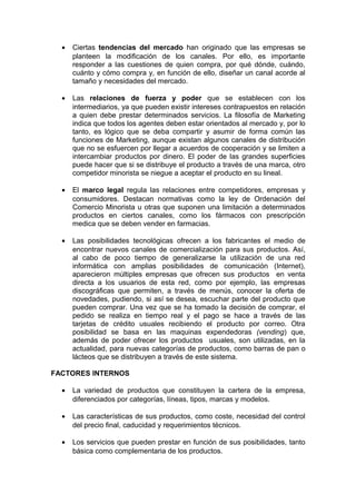 •   Ciertas tendencias del mercado han originado que las empresas se
      planteen la modificación de los canales. Por ello, es importante
      responder a las cuestiones de quien compra, por qué dónde, cuándo,
      cuánto y cómo compra y, en función de ello, diseñar un canal acorde al
      tamaño y necesidades del mercado.

  •   Las relaciones de fuerza y poder que se establecen con los
      intermediarios, ya que pueden existir intereses contrapuestos en relación
      a quien debe prestar determinados servicios. La filosofía de Marketing
      indica que todos los agentes deben estar orientados al mercado y, por lo
      tanto, es lógico que se deba compartir y asumir de forma común las
      funciones de Marketing, aunque existan algunos canales de distribución
      que no se esfuercen por llegar a acuerdos de cooperación y se limiten a
      intercambiar productos por dinero. El poder de las grandes superficies
      puede hacer que si se distribuye el producto a través de una marca, otro
      competidor minorista se niegue a aceptar el producto en su lineal.

  •   El marco legal regula las relaciones entre competidores, empresas y
      consumidores. Destacan normativas como la ley de Ordenación del
      Comercio Minorista u otras que suponen una limitación a determinados
      productos en ciertos canales, como los fármacos con prescripción
      medica que se deben vender en farmacias.

  •   Las posibilidades tecnológicas ofrecen a los fabricantes el medio de
      encontrar nuevos canales de comercialización para sus productos. Así,
      al cabo de poco tiempo de generalizarse la utilización de una red
      informática con amplias posibilidades de comunicación (Internet),
      aparecieron múltiples empresas que ofrecen sus productos en venta
      directa a los usuarios de esta red, como por ejemplo, las empresas
      discográficas que permiten, a través de menús, conocer la oferta de
      novedades, pudiendo, si así se desea, escuchar parte del producto que
      pueden comprar. Una vez que se ha tomado la decisión de comprar, el
      pedido se realiza en tiempo real y el pago se hace a través de las
      tarjetas de crédito usuales recibiendo el producto por correo. Otra
      posibilidad se basa en las maquinas expendedoras (vending) que,
      además de poder ofrecer los productos usuales, son utilizadas, en la
      actualidad, para nuevas categorías de productos, como barras de pan o
      lácteos que se distribuyen a través de este sistema.

FACTORES INTERNOS

  •   La variedad de productos que constituyen la cartera de la empresa,
      diferenciados por categorías, líneas, tipos, marcas y modelos.

  •   Las características de sus productos, como coste, necesidad del control
      del precio final, caducidad y requerimientos técnicos.

  •   Los servicios que pueden prestar en función de sus posibilidades, tanto
      básica como complementaria de los productos.
 