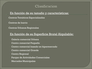En función de su tamaño y características:
Centros Temáticos Especializados

Centros de barrio

Centros Urbanos Regionales

 En función de su Superficie Brutal Alquilable:
  Galería comercial Urbana
  Centro comercial Pequeño
  Centro comercial basado en hipermercado
  Centro comercial Grande
  Centro Regional
  Parque de Actividades Comerciales
  Mercados Municipales
 