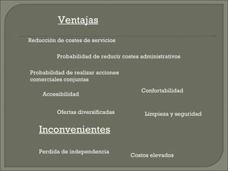 Ventajas
Reducción de costes de servicios

          Probabilidad de reducir costes administrativos

Probabilidad de realizar acciones
comerciales conjuntas
                                         Confortabilidad
     Accesibilidad


          Ofertas diversificadas          Limpieza y seguridad

   Inconvenientes

   Perdida de independencia
                                     Costos elevados
 