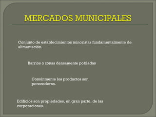 Conjunto de establecimientos minoristas fundamentalmente de
alimentación.



      Barrios o zonas densamente pobladas



        Comúnmente los productos son
        perecederos.



Edificios son propiedades, en gran parte, de las
corporaciones.
 