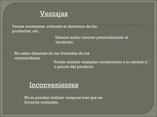 Ventajas
Ventas constantes, evitando el deterioro de los
productos, etc.
                        Usuario suele conocer personalmente al
                        vendedor.

 No estan distantes de las viviendas de los
 consumidores
                       Puede realizar cualquier reclamación a la calidad y/
                       o precio del producto



         Inconvenientes
      No se pueden realizar compras mas que en
      horarios matinales.
 