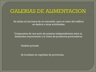 Se sitúan en los bajos de un inmueble, pero el resto del edificio
                  se dedica a otras actividades.


Compuestas de una serie de puestos independientes entre si,
dedicados mayormente a la venta de productos perecederos


      Gestión privada


      Se localizan en capitales de provincias.
 