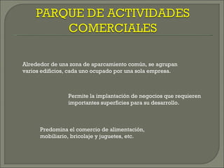 Alrededor de una zona de aparcamiento común, se agrupan
varios edificios, cada uno ocupado por una sola empresa.



                Permite la implantación de negocios que requieren
                importantes superficies para su desarrollo.



      Predomina el comercio de alimentación,
      mobiliario, bricolaje y juguetes, etc.
 