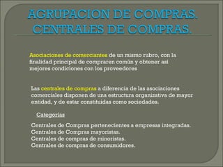 Asociaciones de comerciantes de un mismo rubro, con la
finalidad principal de compraren común y obtener así
mejores condiciones con los proveedores


Las centrales de compras a diferencia de las asociaciones
comerciales disponen de una estructura organizativa de mayor
entidad, y de estar constituidas como sociedades.

  Categorías
Centrales de Compras pertenecientes a empresas integradas.
Centrales de Compras mayoristas.
Centrales de compras de minoristas.
Centrales de compras de consumidores.
 