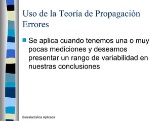 Uso de la Teoría de Propagación Errores Se aplica cuando tenemos una o muy pocas mediciones y deseamos presentar un rango de variabilidad en nuestras conclusiones Bioestadística Aplicada 