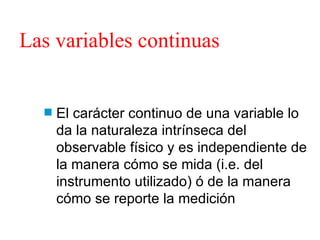 Las variables continuas El carácter continuo de una variable lo da la naturaleza intrínseca del observable físico y es independiente de la manera cómo se mida (i.e. del instrumento utilizado) ó de la manera cómo se reporte la medición 