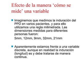 Efecto de la manera ‘cómo se mide’ una variable Imaginemos que medimos la induración del PPD en varios pacientes, y para ello utilizamos una regla milimetrada. Las dimensiones medidas para diferentes personas fueron: 5mm, 12mm, 9mm, 32mm, 21mm Aparentemente estamos frente a una variable discreta, aunque en realidad la induración (longitud) es y debe tratarse de manera continua.  