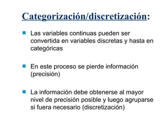 Categorización/discretización : Las variables continuas pueden ser convertida en variables discretas y hasta en categóricas En este proceso se pierde información (precisión) La información debe obtenerse al mayor nivel de precisión posible y luego agruparse si fuera necesario (discretización) 