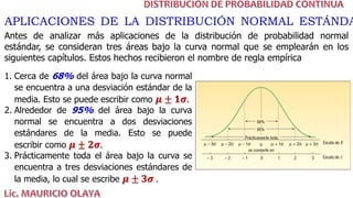 APLICACIONES DE LA DISTRIBUCIÓN NORMAL ESTÁNDA
Antes de analizar más aplicaciones de la distribución de probabilidad normal
estándar, se consideran tres áreas bajo la curva normal que se emplearán en los
siguientes capítulos. Estos hechos recibieron el nombre de regla empírica
1. Cerca de 68% del área bajo la curva normal
se encuentra a una desviación estándar de la
media. Esto se puede escribir como 𝝁 ± 𝟏𝝈.
2. Alrededor de 95% del área bajo la curva
normal se encuentra a dos desviaciones
estándares de la media. Esto se puede
escribir como 𝝁 ± 𝟐𝝈.
3. Prácticamente toda el área bajo la curva se
encuentra a tres desviaciones estándares de
la media, lo cual se escribe 𝝁 ± 𝟑𝝈 .
 