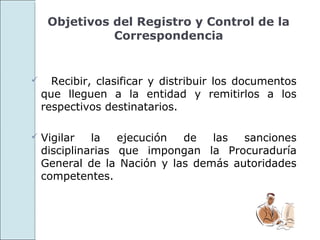 Objetivos del Registro y Control de la
               Correspondencia


     Recibir, clasificar y distribuir los documentos
    que lleguen a la entidad y remitirlos a los
    respectivos destinatarios.

   Vigilar   la   ejecución de   las  sanciones
    disciplinarias que impongan la Procuraduría
    General de la Nación y las demás autoridades
    competentes.
 