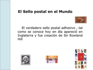 El Sello postal en el Mundo



   El verdadero sello postal adhesivo , tal
como se conoce hoy en día apareció en
Inglaterra y fue creación de Sir Rowland
Hill
 