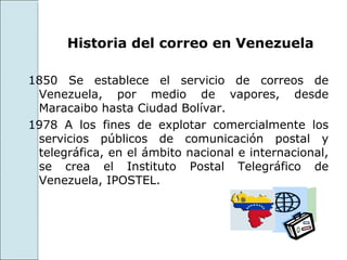 Historia del correo en Venezuela

1850 Se establece el servicio de correos de
 Venezuela, por medio de vapores, desde
 Maracaibo hasta Ciudad Bolívar.
1978 A los fines de explotar comercialmente los
 servicios públicos de comunicación postal y
 telegráfica, en el ámbito nacional e internacional,
 se crea el Instituto Postal Telegráfico de
 Venezuela, IPOSTEL.
 