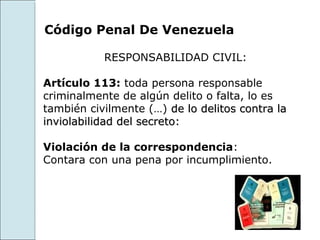 Código Penal De Venezuela

           RESPONSABILIDAD CIVIL:

Artículo 113: toda persona responsable
criminalmente de algún delito o falta, lo es
también civilmente (…) de lo delitos contra la
inviolabilidad del secreto:

Violación de la correspondencia:
Contara con una pena por incumplimiento.
 