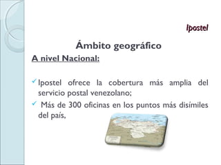 Ipostel

            Ámbito geográfico
A nivel Nacional:

 Ipostel  ofrece la cobertura más amplia del
 servicio postal venezolano;
 Más de 300 oficinas en los puntos más disímiles
 del país,
 