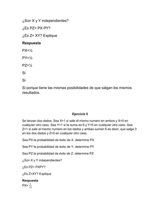 ¿Son X y Y independientes?

¿Es PZ= PX PY?

¿Es Z= XY? Explique

Respuesta

PX=½

PY=½

PZ=¼

Si

Si

Si porque tiene las mismas posibilidades de que salgan los mismos
resultados.




                                   Ejercicio 5

Se lanzan dos dados. Sea X=1 si sale el mismo numero en ambos y X=0 en
cualquier otro caso. Sea Y=1 si la suma es 6 y Y=0 en cualquier otro caso. Sea
Z=1 si sale el mismo numero en los dados y ambas suman 6 es decir, que salga 3
en los dos dados y Z=0 en cualquier otro caso.

Sea PX la probabilidad de éxito de X. determine PX

Sea PY la probabilidad de éxito de Y. determine PY

Sea PZ la probabilidad de éxito de Z. determine PZ

¿Son X y Y independientes?

¿Es PZ= PXPY?

¿Es Z=XY? Explique

Respuesta
PX=
 