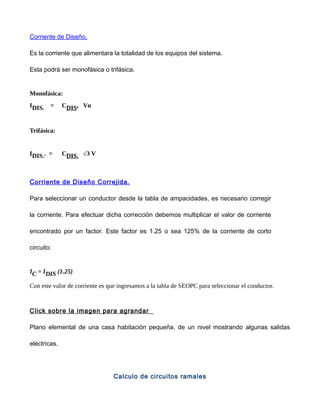 Corriente de Diseño.
Es la corriente que alimentara la totalidad de los equipos del sistema.
Esta podrá ser monofásica o trifásica.
Monofásica:
IDIS. = CDIS. Vn
Trifásica:
IDIS.. = CDIS. √3 V
Corriente de Diseño Correjida.
Para seleccionar un conductor desde la tabla de ampacidades, es necesario corregir
la corriente. Para efectuar dicha corrección debemos multiplicar el valor de corriente
encontrado por un factor. Este factor es 1.25 o sea 125% de la corriente de corto
circuito:
IC = IDIS (1.25)
Con este valor de corriente es que ingresamos a la tabla de SEOPC para seleccionar el conductor.
Click sobre la imagen para agrandar
Plano elemental de una casa habitación pequeña, de un nivel mostrando algunas salidas
eléctricas.
Calculo de circuitos ramales
 