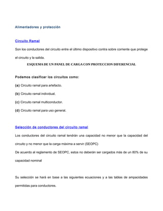 Alimentadores y protección
Circuito Ramal
Son los conductores del circuito entre el último dispositivo contra sobre corriente que protege
el circuito y la salida.
ESQUEMA DE UN PANEL DE CARGA CON PROTECCION DIFERENCIAL
Podemos clasificar los circuitos como:
(a) Circuito ramal para artefacto.
(b) Circuito ramal individual.
(c) Circuito ramal multiconductor.
(d) Circuito ramal para uso general.
Selección de conductores del circuito ramal
Los conductores del circuito ramal tendrán una capacidad no menor que la capacidad del
circuito y no menor que la carga máxima a servir (SEOPC)
De acuerdo al reglamento de SEOPC, estos no deberán ser cargados más de un 80% de su
capacidad nominal
Su selección se hará en base a las siguientes ecuaciones y a las tablas de ampacidades
permitidas para conductores.
 