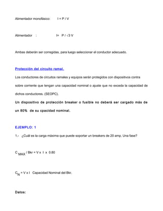Alimentador monofásico: I = P / V
Alimentador : I= P / √3 V
Ambas deberán ser corregidas, para luego seleccionar el conductor adecuado.
Protección del circuito ramal.
Los conductores de circuitos ramales y equipos serán protegidos con dispositivos contra
sobre corriente que tengan una capacidad nominal o ajuste que no exceda la capacidad de
dichos conductores. (SEOPC).
Un dispositivo de protección breaker o fusible no deberá ser cargado más de
un 80% de su cpacidad nominal.
EJEMPLO: 1
1.- ¿Cuál es la carga máxima que puede soportar un breakers de 20 amp. Una fase?
C
MAX
/ Bkr = V x I x 0.80
C
N
= V x I Capacidad Nominal del Bkr.
Datos:
 