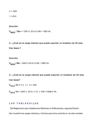V = 120V
I = 20 A
Solución:
C
MAX
/ Bkr = 120V X 20 A X 0.80 = 1920 VA.
2.- ¿Cual es la carga máxima que puede soportar un breakers de 40 amp.
Dos fases.?
Solución.
C
MAX
/ Bkr = 240V X 40 A X 0.80 = 7680 VA.
3.- ¿Cual es la carga máxima que puede soportar un breakers de 40 amp.
tres fases?
C
MAX
/ Bkr = V x I x 3 x 0.80
C
MAX
/ Bkr = 240V x 40 A x 1.73 x 0.80 =13286.4 VA.
L A S T A B L A S 2-1 y 2-2.
Del Reglamento para Instalaciones Eléctricas en Edificaciones, segunda Edición.
Nos muestran las cargas máximas y mínimas para toma corriente en circuitos ramales.
 