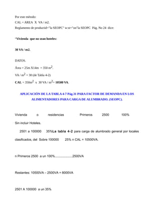 Por este método:
CAL = AREA X VA / m2.
Reglamento de productid="la SEOPC" w:st="on"la SEOPC Pág. No 24 dice:
“Vivienda que no sean hoteles:
30 VA / m2.
DATOS.
Área = 25m X14m = 350 m2.
VA / m2 = 30 (de Tabla 4-2)
CAL = 350m2 x 30 VA / m2= 10500 VA.
APLICACIÓN DE LA TABLA 4-7 Pág.31 PARA FACTOR DE DEMANDA EN LOS
ALIMENTADORES PARA CARGA DE ALUMBRADO. (SEOPC).
Vivienda o residencias Primeros 2500 100%
Sin incluir Hoteles.
2501 a 100000 35%La tabla 4-2 para carga de alumbrado general por locales
clasificados, del Sobre 100000 25% n CAL = 10500VA.
n Primeros 2500 a un 100%....................2500VA
Restantes: 10500VA – 2500VA = 8000VA
2501 A 100000 a un 35%
 