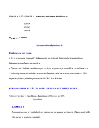8000VA x 0.35 = 2800VA. o La Demanda Máxima de Alumbrado es:
2500VA
+ 2800VA
5300VA
DMAX. AL = 5300VA.
Determinación del porciento de
Desbalance por fases.
n En el proceso de colocación de las cargas en el panel, debemos tener presente no
Sobrecargar una fase mas que otra.
n Este proceso de balancear las cargas no sigue ninguna regla específica, pero si tiene una
Limitante y es que el desbalance entre dos fases no debe exceder un máximo de un 10%,
según lo pautado en el Reglamento de SEOPC, 2da. Edición.
FORMULA PARA EL CÁLCULO DEL DESBALANCE ENTRE FASES.
% Balance por fase = Fase Mayor – Fase Menor x100 menor que 10%
Fase Mayor
EJEMPLO 4
Supongamos que el resultado de un balance de carga para un sistema trifásico, cuatro (4)
hilo, arrojo el siguiente resultado.
 