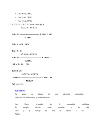 • Fase A: 45.5 KVA.
• Fase B: 43.7 KVA
• Fase C: 42.9 KVA.
S O L U C I O N.: Entre Fases A y B.
45.5KVA – 43.7KVA
%B x 0 = ------------------------------ X 100 = 3.956
45.5KVA
%B x 0 = 4% 10%
Entre A y C:
45.5KVA – 42.9KVA
%B x 0 = --------------------------------- X 100 =5.71
45.5KVA
%B x 0 = 6% 10%
Entre B y C:
43.7KVA – 42.9KVA
%B x 0 = --------------------------------- X 100 =1.83
43.7KVA
%B x 0 = 2%
EJEMPLO 5
La vista en planta de una vivienda unifamiliar
tiene 25m de profundidad por 14m de ancho.
Las líneas primarias de la compañía suplidora
de energía eléctrica están situadas a 8m del
solar y el voltaje en esta es 7200V o sea
7.2KV.
 