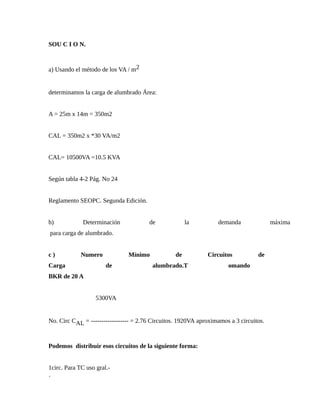 SOU C I O N.
a) Usando el método de los VA / m2
determinamos la carga de alumbrado Área:
A = 25m x 14m = 350m2
CAL = 350m2 x *30 VA/m2
CAL= 10500VA =10.5 KVA
Según tabla 4-2 Pág. No 24
Reglamento SEOPC. Segunda Edición.
b) Determinación de la demanda máxima
para carga de alumbrado.
c ) Numero Mínimo de Circuitos de
Carga de alumbrado.T omando
BKR de 20 A
5300VA
No. Circ CAL = ------------------ = 2.76 Circuitos. 1920VA aproximamos a 3 circuitos.
Podemos distribuir esos circuitos de la siguiente forma:
1circ. Para TC uso gral.-
´
 