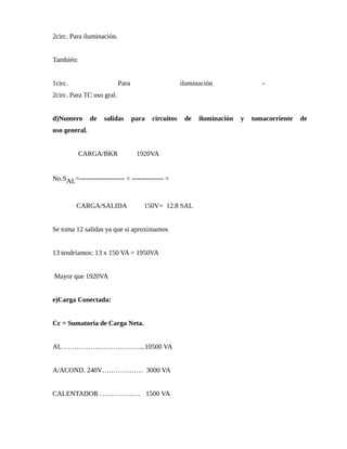 2circ. Para iluminación.
También:
1circ. Para iluminación -
2circ. Para TC uso gral.
d)Numero de salidas para circuitos de iluminación y tomacorriente de
uso general.
CARGA/BKR 1920VA
No.SAL=-------------------- = -------------- =
CARGA/SALIDA 150V= 12.8 SAL
Se toma 12 salidas ya que si aproximamos
13 tendríamos: 13 x 150 VA = 1950VA
Mayor que 1920VA
e)Carga Conectada:
Cc = Sumatoria de Carga Neta.
AL ……………………………....10500 VA
A/ACOND. 240V……………… 3000 VA
CALENTADOR ……………… 1500 VA
 