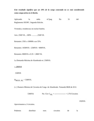 Este resultado significa que un 18% de la carga conectada no se está considerando
como carga activa en el diseño.
Aplicando la tabla 4-7pag. No 31 del
Reglamento SEOPC. Segunda Edición.
Vivienda y residencias sin incluir hoteles.
1ero. 2500 VA…100% ............2500 VA
Restantes: 2501 a 100000 a un 35%.
Restantes: 10500VA – 2500VA = 8000VA.
Restantes: 8000VA x 0.35 = 2800 VA.
La Demanda Máxima de Alumbrado es: 2500VA
+ 2800VA
5300VA
DMAX. AL = 5300VA.
( c ) Numero Mínimo de Circuitos de Carga de Alumbrado. Tomando BKR de 20 A
5300VA No. Circ CAL = ------------------ = 2.76 Circuitos
1920VA
Aproximamos a 3 circuitos.
Podemos distribuir esos circuitos de la
 