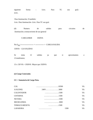 siguiente forma : 1circ. Para TC uso gral.-
2circ.
Para iluminación. O también:
1circ. Para iluminación- 2circ. Para TC uso gral.
(d) Numero de salidas para circuitos de
iluminación y tomacorriente de uso general
CARGA/BKR 1920VA
No.SAL=-------------------- = -------------- = CARGA/SALIDA
150VA= 12.8 SALIDAS
Se toma 12 salidas ya que si aproximamos a
13 tendríamos:
13 x 150 VA = 1950VA Mayor que 1920VA
(e) Carga Conectada:
CC = Sumatoria de Carga Neta.
CAL ………………………………10500 VA
A/ACOND. 240V…………………3000 VA
CALENTADOR …………………..1500 VA
CISTERNA ……………………1500 VA
NEVERA ……………………1500 VA
MICRO-ONDA ……………………3000 VA
TOMACO-MESETA ……………..1500 VA
LAVADORA ………………… 1500 VA
 