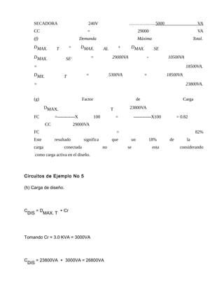 SECADORA 240V ………………5000 VA
CC = 29000 VA
(f) Demanda Máxima Total.
DMAX. T = DMAX. AL + DMAX. SE
DMAX. SE. = 29000VA - 10500VA
= 18500VA.
DMX. T = 5300VA + 18500VA
= 23800VA.
(g) Factor de Carga
DMAX. T 23800VA
FC =------------X 100 = ------------X100 = 0.82
CC 29000VA
FC = 82%
Este resultado significa que un 18% de la
carga conectada no se esta considerando
como carga activa en el diseño.
Circuitos de Ejemplo No 5
(h) Carga de diseño.
C
DIS
= D
MAX. T
+ Cr
Tomando Cr = 3.0 KVA = 3000VA
C
DIS
= 23800VA + 3000VA = 26800VA
 