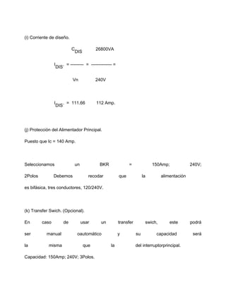 (i) Corriente de diseño.
C
DIS
26800VA
I
DIS
. = --------- = -------------- =
Vn 240V
I
DIS
. = 111.66 112 Amp.
(j) Protección del Alimentador Principal.
Puesto que Ic = 140 Amp.
Seleccionamos un BKR = 150Amp; 240V;
2Polos Debemos recodar que la alimentación
es bifásica, tres conductores, 120/240V.
(k) Transfer Swich. (Opcional).
En caso de usar un transfer swich, este podrá
ser manual oautomático y su capacidad será
la misma que la del interruptorprincipal.
Capacidad: 150Amp; 240V; 3Polos.
 