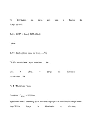 (l) Distribución de carga por fase o Balance de
Carga por fase.
DxΦ = CESP + CAL X CIRC. / No Φ
Donde:
DxΦ = distribución de carga por fases…… VA.
CESP = sumatoria de cargas especiales,….. VA
CAL X CIRC. = carga de alumbrado
por circuitos,… VA
No Φ = Numero de Fases.
Sumatoria C
ESP
= 18500VA.
style="color: black; font-family: Arial; mso-ansi-language: ES; mso-bidi-font-weight: bold;"
lang="ES"La Carga de Alumbrado por Circuitos,
 