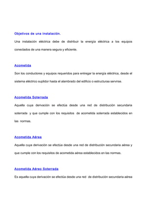 Objetivos de una instalación.
Una instalación eléctrica debe de distribuir la energía eléctrica a los equipos
conectados de una manera segura y eficiente.
Acometida
Son los conductores y equipos requeridos para entregar la energía eléctrica, desde el
sistema eléctrico suplidor hasta el alambrado del edificio o estructuraa servirse.
Acometida Soterrada
Aquella cuya derivación se efectúa desde una red de distribución secundaria
soterrada y que cumple con los requisitos de acometida soterrada establecidos en
las normas.
Acometida Aérea
Aquella cuya derivación se efectúa desde una red de distribución secundaria aérea y
que cumple con los requisitos de acometida aérea establecidos en las normas.
Acometida Aéreo Soterrada
Es aquella cuya derivación se efectúa desde una red de distribución secundaria aérea
 