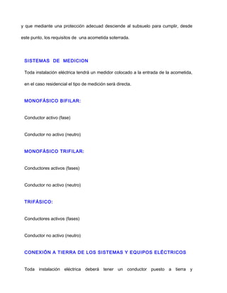 y que mediante una protección adecuad desciende al subsuelo para cumplir, desde
este punto, los requisitos de una acometida soterrada.
SISTEMAS DE MEDICION
Toda instalación eléctrica tendrá un medidor colocado a la entrada de la acometida,
en el caso residencial el tipo de medición será directa.
MONOFÁSICO BIFILAR:
Conductor activo (fase)
Conductor no activo (neutro)
MONOFÁSICO TRIFILAR:
Conductores activos (fases)
Conductor no activo (neutro)
TRIFÁSICO:
Conductores activos (fases)
Conductor no activo (neutro)
CONEXIÓN A TIERRA DE LOS SISTEMAS Y EQUIPOS ELÉCTRICOS
Toda instalación eléctrica deberá tener un conductor puesto a tierra y
 