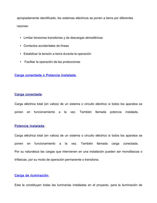 apropiadamente identificado; los sistemas eléctricos se ponen a tierra por diferentes
razones:
• Limitar tensiones transitorias y de descargas atmosféricas
• Contactos accidentales de líneas
• Estabilizar la tensión a tierra durante la operación
• Facilitar la operación de las protecciones
Carga conectada o Potencia Instalada.
Carga conectada:
Carga eléctrica total (en vatios) de un sistema o circuito eléctrico si todos los aparatos se
ponen en funcionamiento a la vez. También llamada potencia instalada.
Potencia instalada:
Carga eléctrica total (en vatios) de un sistema o circuito eléctrico si todos los aparatos se
ponen en funcionamiento a la vez. También llamada carga conectada.
Por su naturaleza las cargas que intervienen en una instalación pueden ser monofásicas o
trifásicas, por su modo de operación permanente o transitoria.
Carga de iluminación.
Esta la constituyen todas las luminarias instaladas en el proyecto, para la iluminación de
 