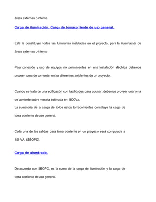 áreas externas o interna.
Carga de iluminación. Carga de tomacorriente de uso general.
Esta la constituyen todas las luminarias instaladas en el proyecto, para la iluminación de
áreas externas o interna
Para conexión y uso de equipos no permanentes en una instalación eléctrica debemos
proveer toma de corriente, en los diferentes ambientes de un proyecto.
Cuando se trata de una edificación con facilidades para cocinar, debemos proveer una toma
de corriente sobre meseta estimada en 1500VA.
La sumatoria de la carga de todos estos tomacorrientes constituye la carga de
toma corriente de uso general.
Cada una de las salidas para toma corriente en un proyecto será computada a
150 VA. (SEOPC).
Carga de alumbrado.
De acuerdo con SEOPC, es la suma de la carga de iluminación y la carga de
toma corriente de uso general.
 