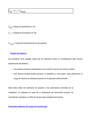 C
AL
= C
I
+ C
TCUG
.
C
AL
= Carga de alumbrado en VA.
C
I
= Cargas de iluminación en VA.
C
U G
= Carga de tomacorriente de uso general
Carga de reserva
Se considera como aquella carga que es necesaria tomar en consideración para futuras
expansiones del sistema.
• Una reserva excesiva representara una inversión que tal vez nunca se utilice.
• Una reserva escasa puede provocar un problema a corto plazo. para seleccionar la
carga de reserva es necesario pensar en lo expuesto anteriormente.
Este factor debe ser estimado de acuerdo a las extensiones previstas de la
instalación, no obstante en caso de no disponerse de información precisa, se
recomienda considerar un 20% de reserva para ampliaciones futuras.
Demanda máxima de carga de alumbrado.
 