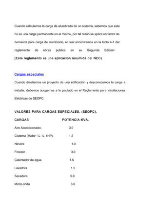 Cuando calculamos la carga de alumbrado de un sistema, sabemos que esta
no es una carga permanente en el mismo, por tal razón se aplica un factor de
demanda para carga de alumbrado, el cual encontramos en la tabla 4-7 del
reglamento de obras publica en su Segunda Edición
(Este reglamento es una aplicacion resumida del NEC)
Cargas especiales
Cuando diseñamos un proyecto de una edificación y desconocemos la carga a
instalar, debemos acogernos a lo pautado en el Reglamento para instalaciones
Eléctricas de SEOPC.
VALORES PARA CARGAS ESPECIALES. (SEOPC).
CARGAS POTENCIA-KVA.
Aire Acondicionado. 3.0
Cisterna (Motor: ¼, ½, 1HP). 1.5
Nevera 1.0
Freezer 3.0
Calentador de agua. 1.5
Lavadora 1.5
Secadora 5.0
Micro-onda 3.0
 