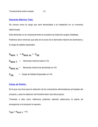 Tomacorriente sobre meseta 1.5
Demanda Máxima Total.
Se conoce como la carga que será demandada a la instalación en un momento
determinado.
Esta demanda no es necesariamente la sumatoria de todas las cargas instaladas.
Podemos decir entonces que esta es la suma de la demanda máxima de alumbrado y
la carga de salidas especiales.
D
MAX T
= D
MAX AL
+ C
SE
D
MAX T
= Demanda máxima total en VA.
D
MAX AL
= Demanda máxima de alumbrado en VA
C
SE.
= Carga de Salidas Especiales en VA.
Carga de Diseño.
Es la que nos sirve para la selección de los conductores alimentadores principales del
proyecto, y para la selección del transformador (es) del proyecto.
Tomando a esta como referencia podemos además seleccionar la planta de
emergencia si el proyecto la requiere.
CDIS = DMAX T + Cr.
 