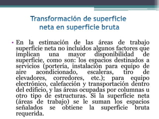 • En la estimación de las áreas de trabajo
  superficie neta no incluidos algunos factores que
  implican una mayor disponibilidad de
  superficie, como son: los espacios destinados a
  servicios (portería, instalación para equipo de
  aire    acondicionado,       escaleras,  tiro  de
  elevadores, corredores, etc.); para equipo
  electrónico, calefacción y transportación dentro
  del edificio, y las áreas ocupadas por columnas u
  otro tipo de estructuras. Si la superficie neta
  (áreas de trabajo) se le suman los espacios
  señalados se obtiene la superficie bruta
  requerida.
 