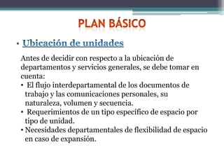 •
    Antes de decidir con respecto a la ubicación de
    departamentos y servicios generales, se debe tomar en
    cuenta:
    • El flujo interdepartamental de los documentos de
      trabajo y las comunicaciones personales, su
      naturaleza, volumen y secuencia.
    • Requerimientos de un tipo específico de espacio por
      tipo de unidad.
    • Necesidades departamentales de flexibilidad de espacio
      en caso de expansión.
 