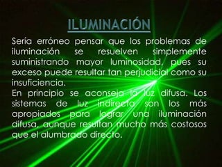 Sería erróneo pensar que los problemas de
iluminación    se   resuelven    simplemente
suministrando mayor luminosidad, pues su
exceso puede resultar tan perjudicial como su
insuficiencia.
En principio se aconseja la luz difusa. Los
sistemas de luz indirecta son los más
apropiados para lograr una iluminación
difusa, aunque resultan mucho más costosos
que el alumbrado directo.
 