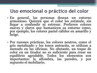 Uso emocional o práctico del color
• En general, las personas desean un entorno
  armonioso. Quieren que el color les estimule, sin
  llegar a confundir ni estresar. Prefieren colores
  suaves y claros que humanicen su entorno como,
  por ejemplo, los colores pastel cálidos en amarillo y
  beige.

• Por razones prácticas, los colores neutros, como el
  gris metalizado y los tonos antracita, se utilizan a
  menudo en las oficinas. No obstante, un toque de
  color en un tirador no es suficiente para crear un
  equilibrio agradable. Todos los elementos son
  importantes: la alfombra, las paredes, y por
  supuesto el mobiliario.
 