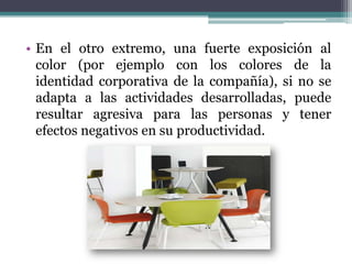 • En el otro extremo, una fuerte exposición al
  color (por ejemplo con los colores de la
  identidad corporativa de la compañía), si no se
  adapta a las actividades desarrolladas, puede
  resultar agresiva para las personas y tener
  efectos negativos en su productividad.
 