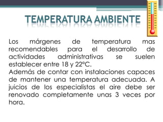 Los     márgenes     de     temperatura     mas
recomendables      para     el  desarrollo    de
actividades     administrativas    se     suelen
establecer entre 18 y 22°C.
Además de contar con instalaciones capaces
de mantener una temperatura adecuada. A
juicios de los especialistas el aire debe ser
renovado completamente unas 3 veces por
hora.
 